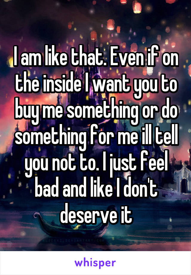 I am like that. Even if on the inside I want you to buy me something or do something for me ill tell you not to. I just feel bad and like I don't deserve it