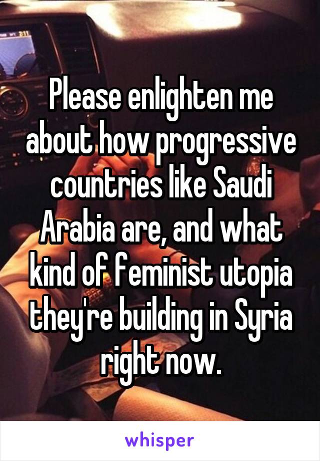 Please enlighten me about how progressive countries like Saudi Arabia are, and what kind of feminist utopia they're building in Syria right now.