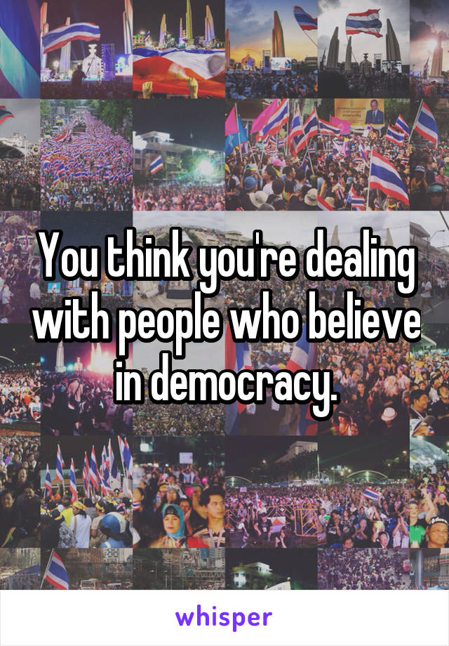 You think you're dealing with people who believe in democracy.