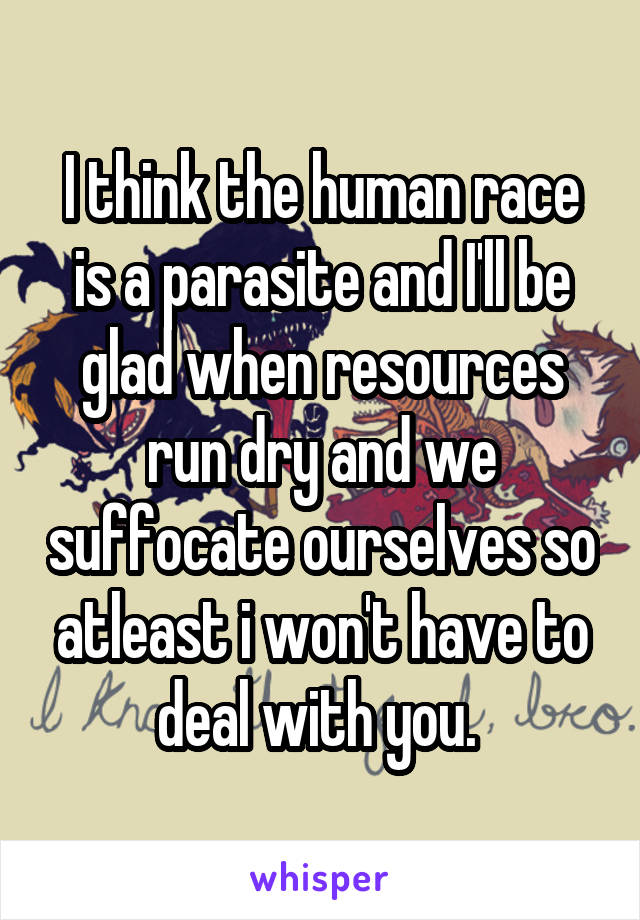 I think the human race is a parasite and I'll be glad when resources run dry and we suffocate ourselves so atleast i won't have to deal with you. 