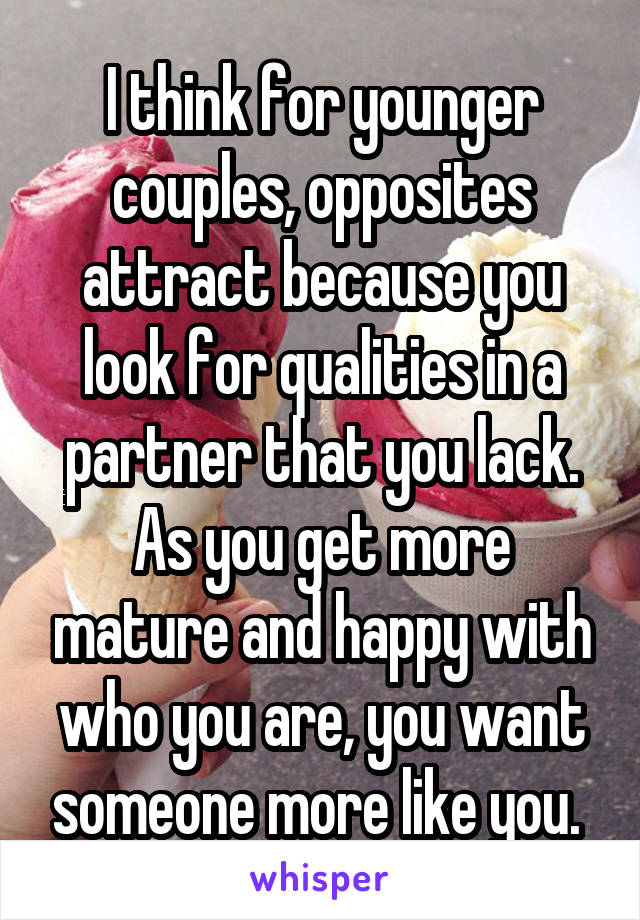 I think for younger couples, opposites attract because you look for qualities in a partner that you lack. As you get more mature and happy with who you are, you want someone more like you. 