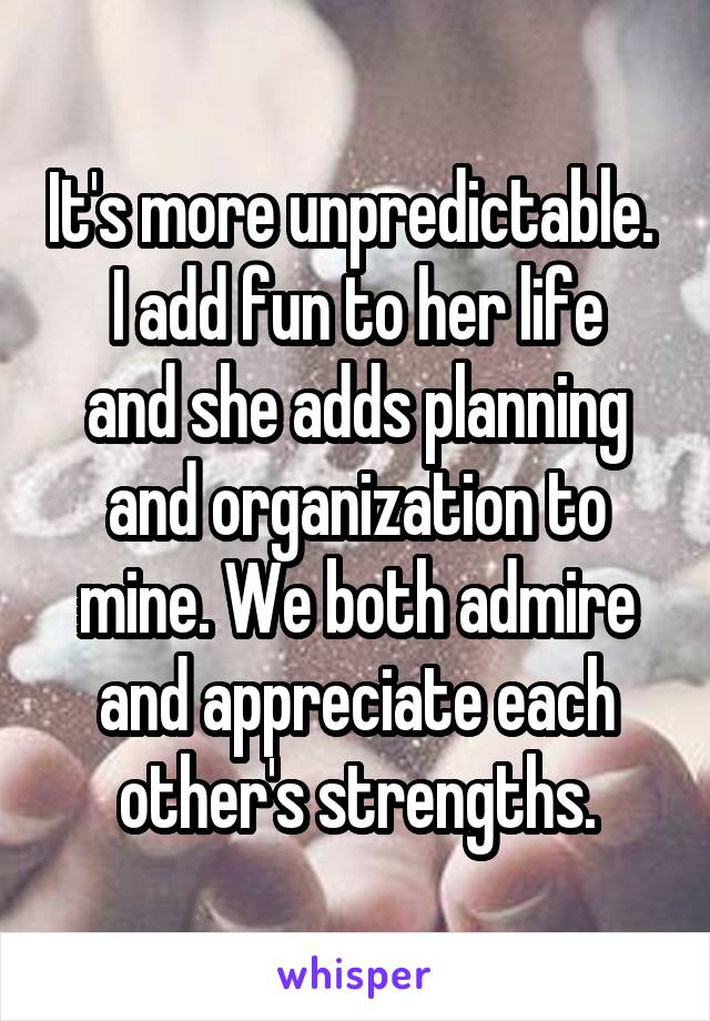 It's more unpredictable. 
I add fun to her life and she adds planning and organization to mine. We both admire and appreciate each other's strengths.