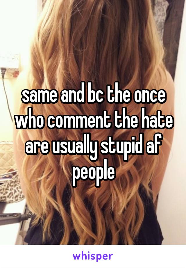 same and bc the once who comment the hate are usually stupid af people