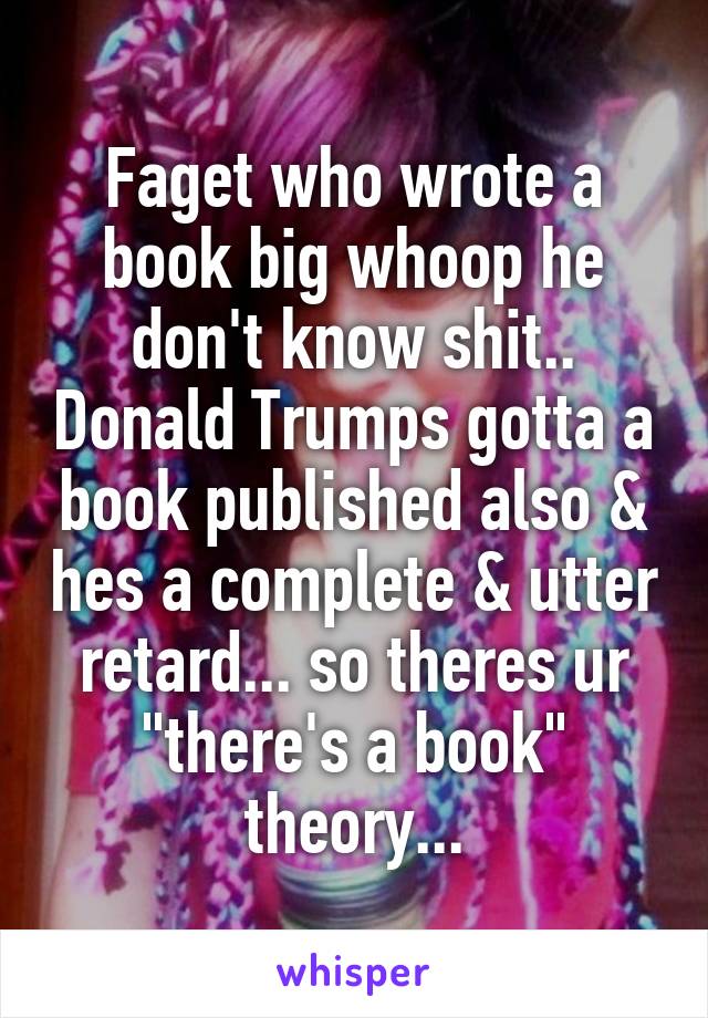Faget who wrote a book big whoop he don't know shit.. Donald Trumps gotta a book published also & hes a complete & utter retard... so theres ur "there's a book" theory...