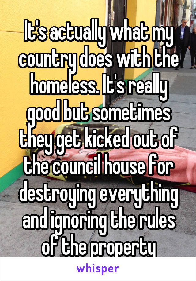 It's actually what my country does with the homeless. It's really good but sometimes they get kicked out of the council house for destroying everything and ignoring the rules of the property