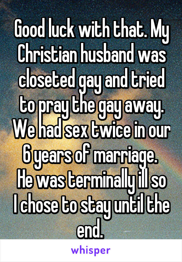 Good luck with that. My Christian husband was closeted gay and tried to pray the gay away. We had sex twice in our 6 years of marriage. 
He was terminally ill so I chose to stay until the end. 