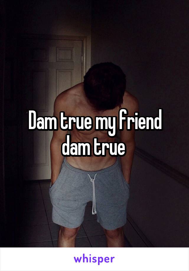 Dam true my friend dam true 