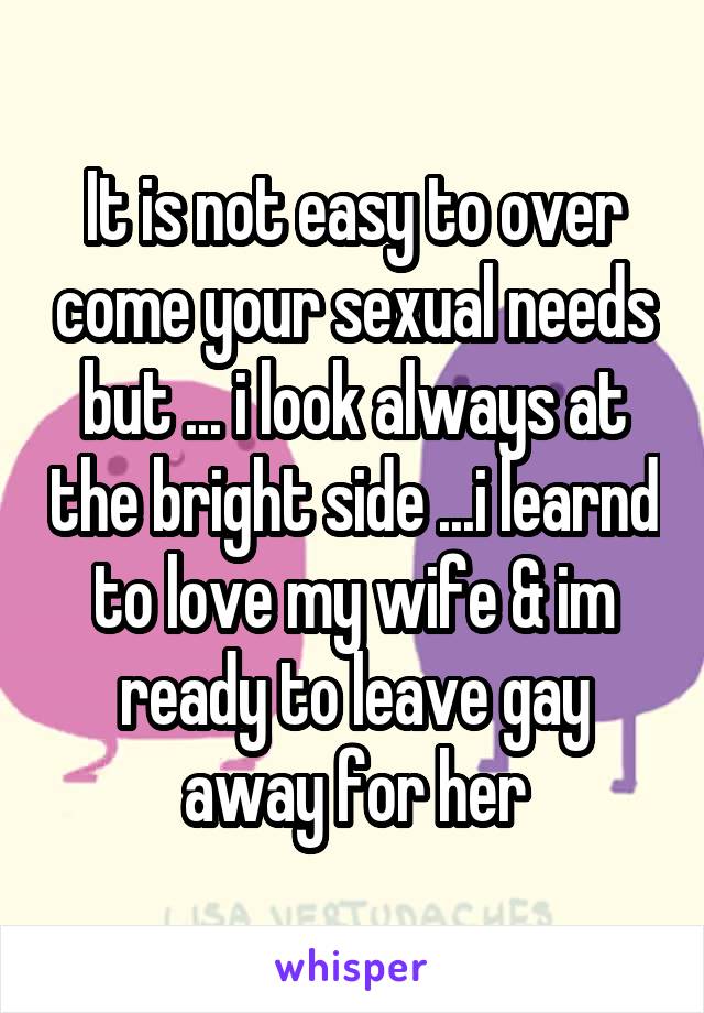 It is not easy to over come your sexual needs but ... i look always at the bright side ...i learnd to love my wife & im ready to leave gay away for her