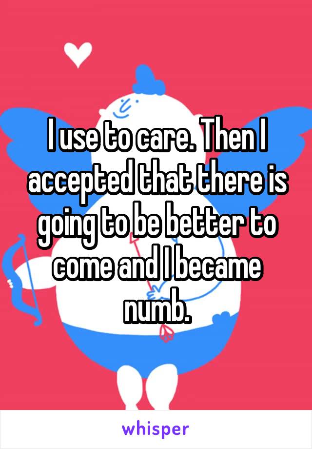 I use to care. Then I accepted that there is going to be better to come and I became numb.