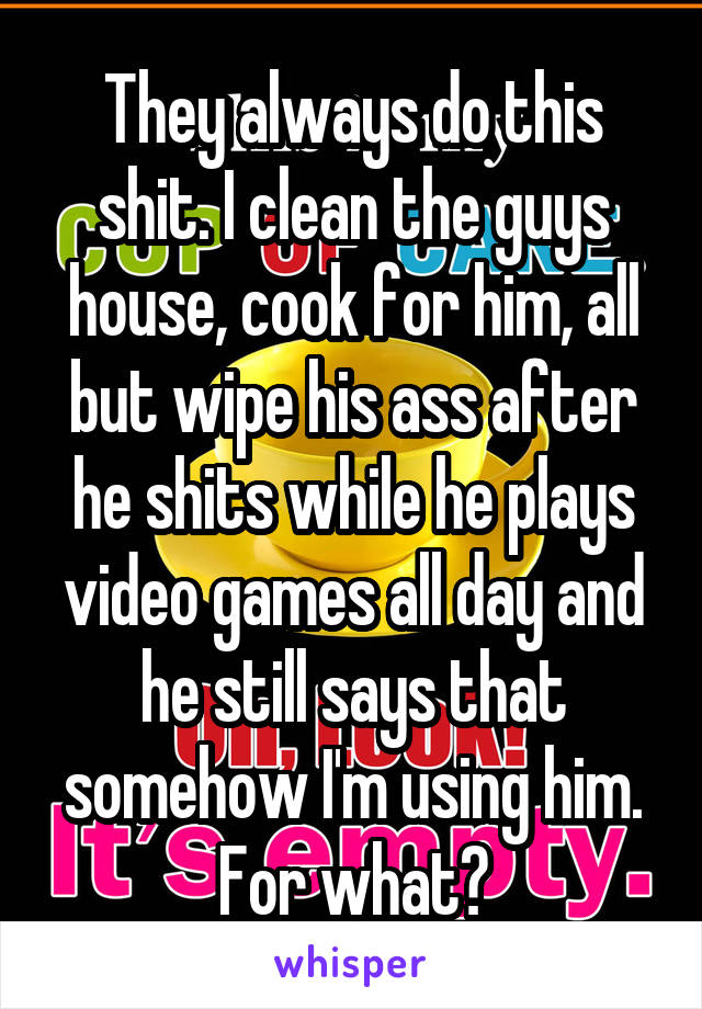 They always do this shit. I clean the guys house, cook for him, all but wipe his ass after he shits while he plays video games all day and he still says that somehow I'm using him. For what?