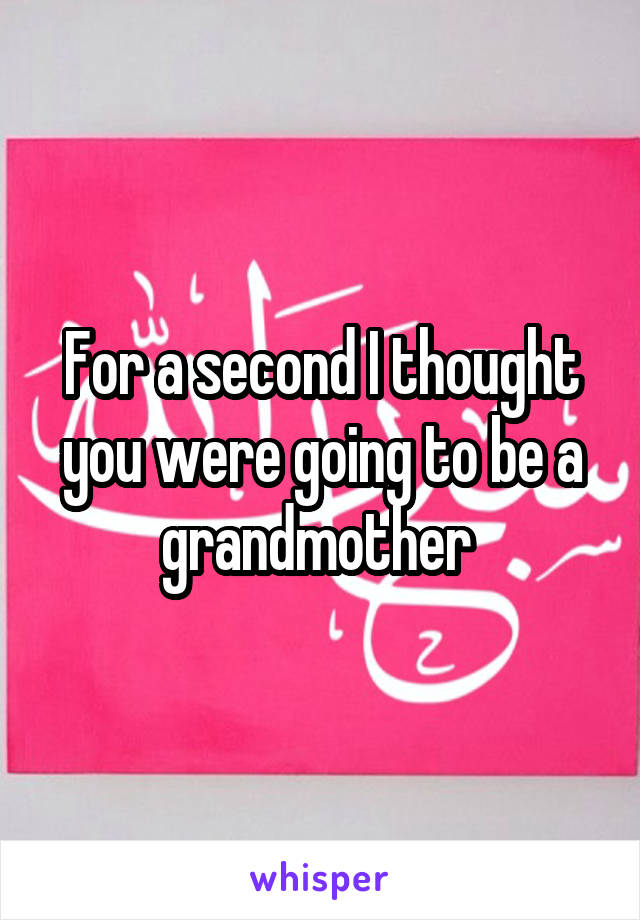 For a second I thought you were going to be a grandmother 