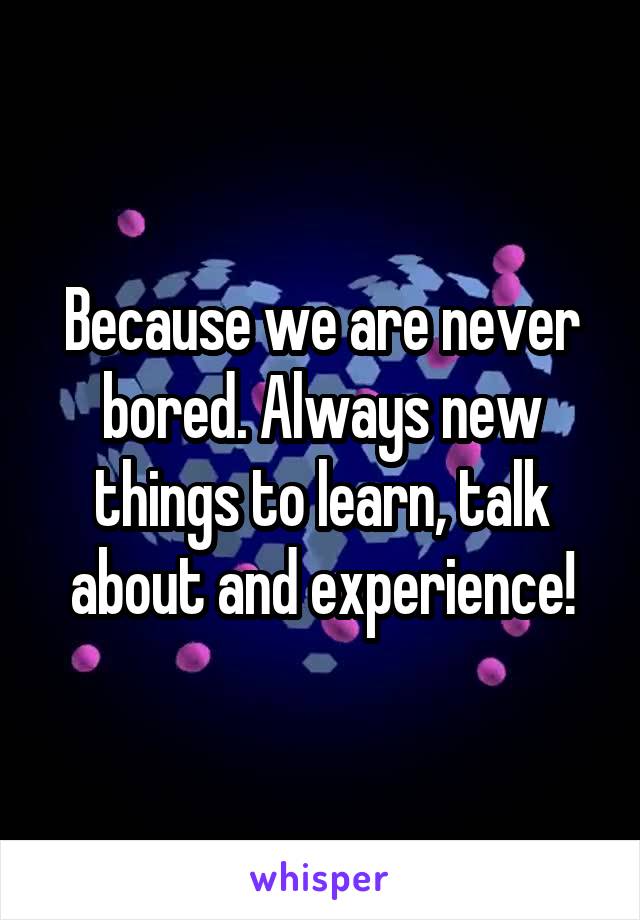 Because we are never bored. Always new things to learn, talk about and experience!