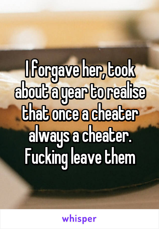I forgave her, took about a year to realise that once a cheater always a cheater.
Fucking leave them