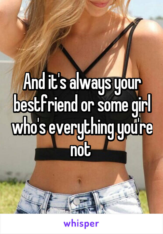 And it's always your bestfriend or some girl who's everything you're not 