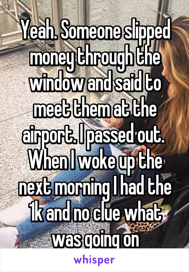 Yeah. Someone slipped money through the window and said to meet them at the airport. I passed out.  When I woke up the next morning I had the 1k and no clue what was going on