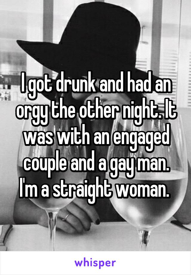 I got drunk and had an orgy the other night. It was with an engaged couple and a gay man. I'm a straight woman. 