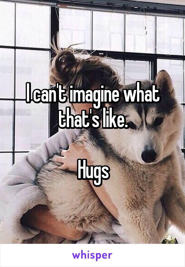 I can't imagine what that's like.

Hugs