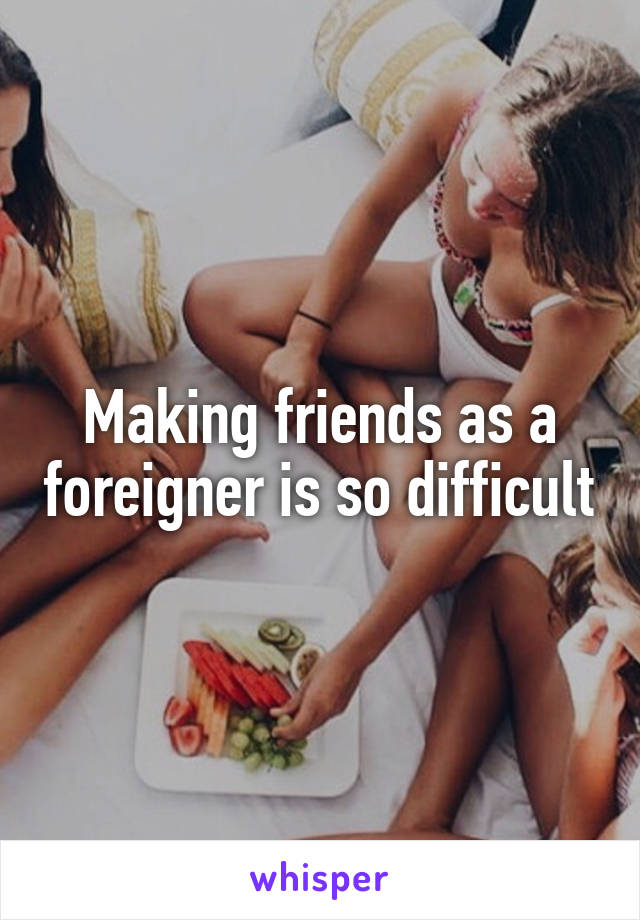 Making friends as a foreigner is so difficult