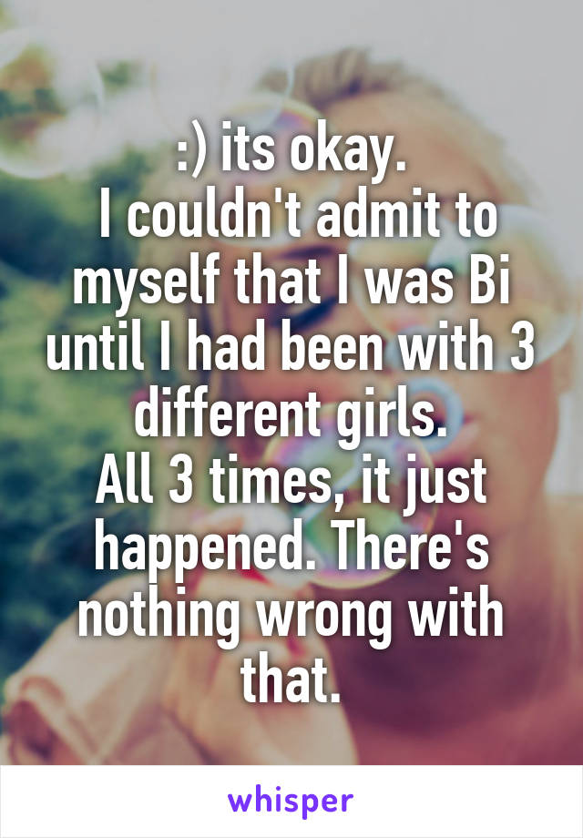 :) its okay.
 I couldn't admit to myself that I was Bi until I had been with 3 different girls.
All 3 times, it just happened. There's nothing wrong with that.