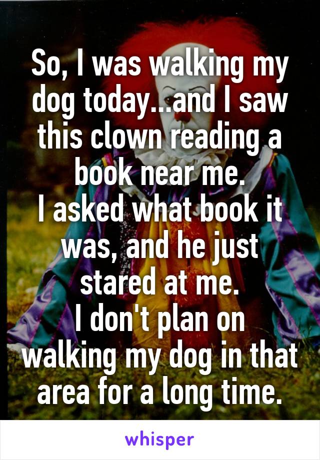 So, I was walking my dog today...and I saw this clown reading a book near me.
I asked what book it was, and he just stared at me.
I don't plan on walking my dog in that area for a long time.