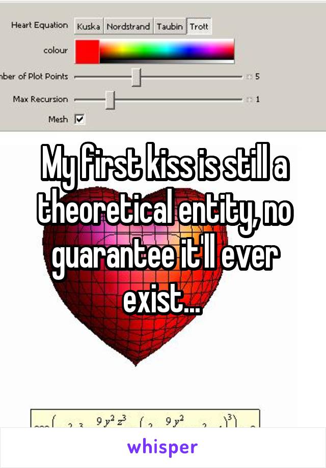 My first kiss is still a theoretical entity, no guarantee it'll ever exist... 