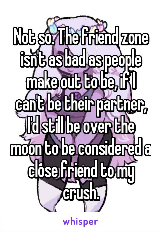 Not so. The friend zone isn't as bad as people make out to be, if I can't be their partner, I'd still be over the moon to be considered a close friend to my crush.