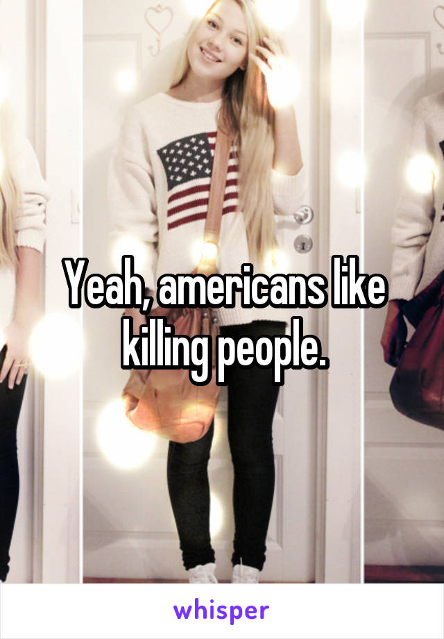 Yeah, americans like killing people.