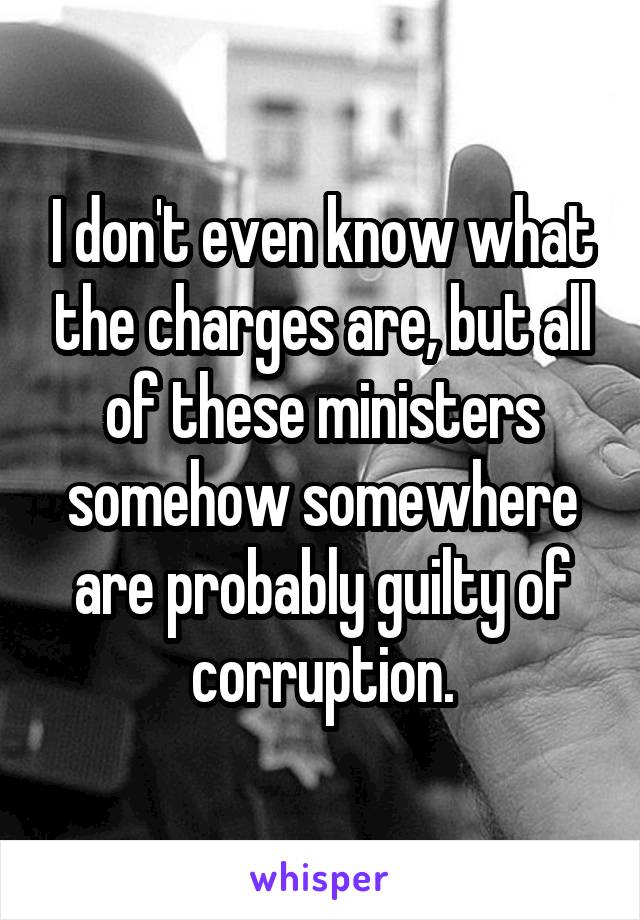 I don't even know what the charges are, but all of these ministers somehow somewhere are probably guilty of corruption.