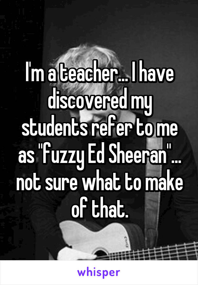 I'm a teacher... I have discovered my students refer to me as "fuzzy Ed Sheeran"... not sure what to make of that.