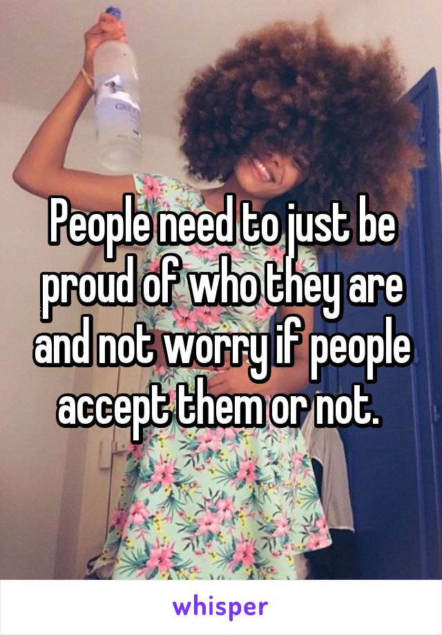 People need to just be proud of who they are and not worry if people accept them or not. 