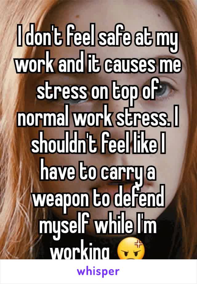 I don't feel safe at my work and it causes me stress on top of normal work stress. I shouldn't feel like I have to carry a weapon to defend myself while I'm working 😡