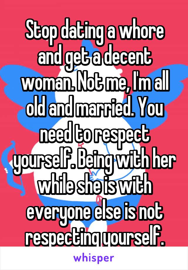 Stop dating a whore and get a decent woman. Not me, I'm all old and married. You need to respect yourself. Being with her while she is with everyone else is not respecting yourself.
