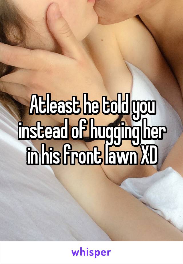 Atleast he told you instead of hugging her in his front lawn XD