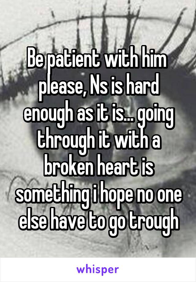 Be patient with him  please, Ns is hard enough as it is... going through it with a broken heart is something i hope no one else have to go trough