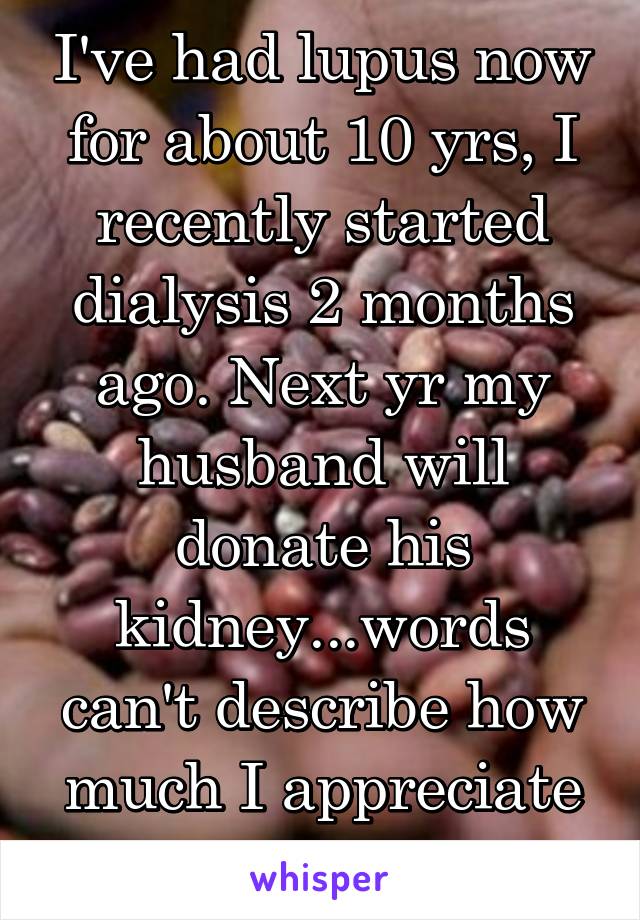 I've had lupus now for about 10 yrs, I recently started dialysis 2 months ago. Next yr my husband will donate his kidney...words can't describe how much I appreciate what he's doing!