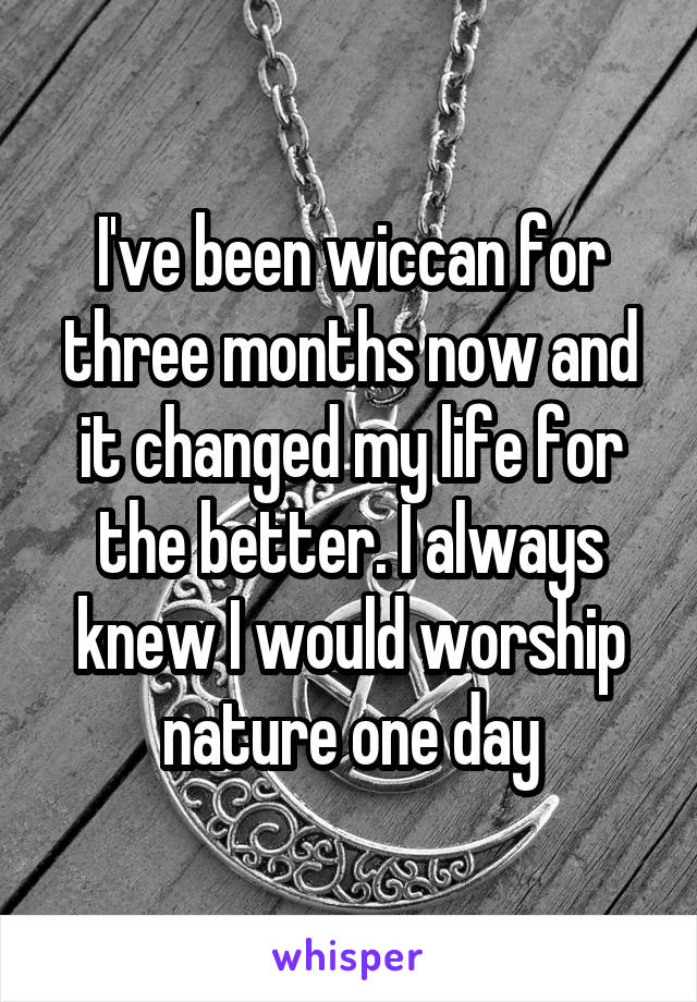 I've been wiccan for three months now and it changed my life for the better. I always knew I would worship nature one day