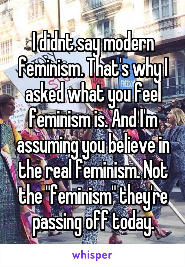 I didnt say modern feminism. That's why I asked what you feel feminism is. And I'm assuming you believe in the real feminism. Not the "feminism" they're passing off today.