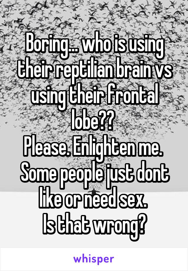 Boring... who is using their reptilian brain vs using their frontal lobe?? 
Please. Enlighten me. 
Some people just dont like or need sex. 
Is that wrong?
