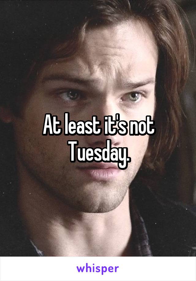 At least it's not Tuesday.