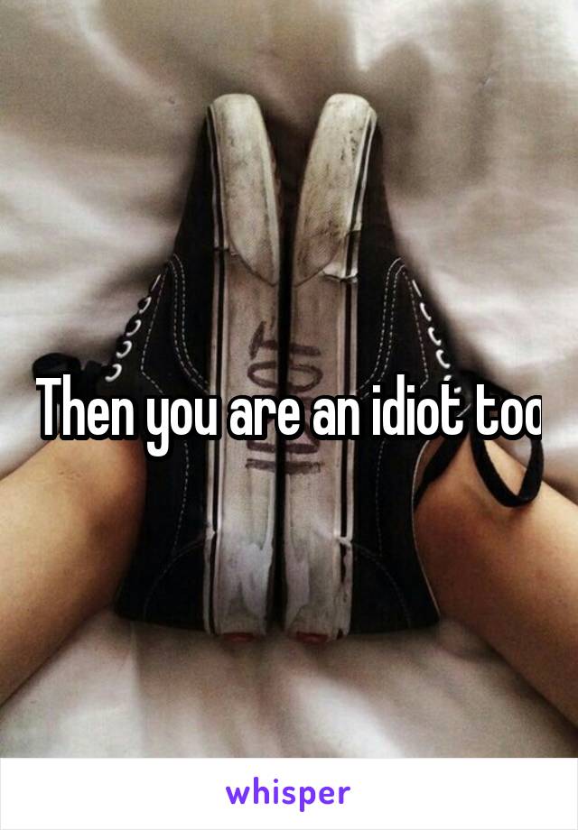 Then you are an idiot too