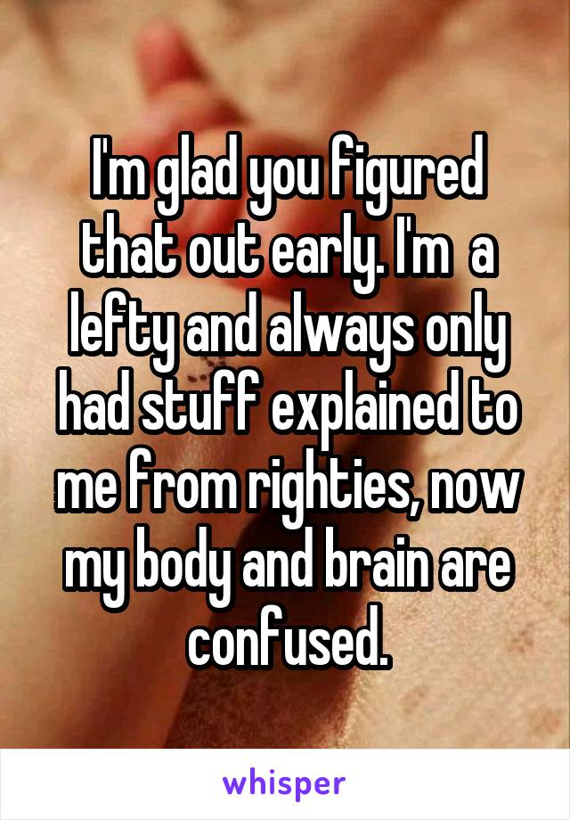 I'm glad you figured that out early. I'm  a lefty and always only had stuff explained to me from righties, now my body and brain are confused.