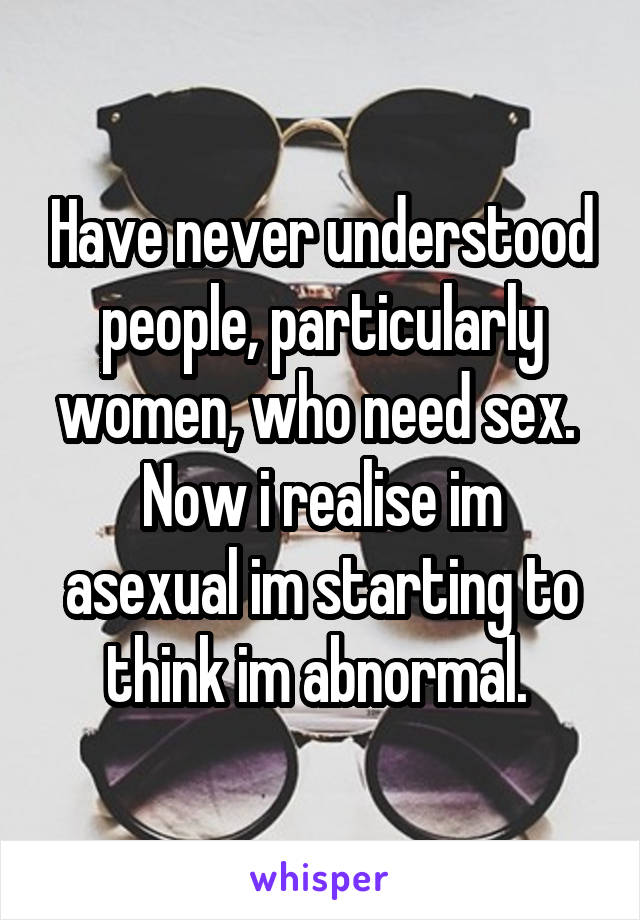 Have never understood people, particularly women, who need sex. 
Now i realise im asexual im starting to think im abnormal. 