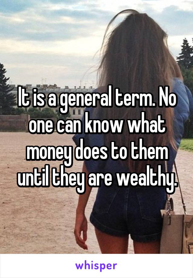 It is a general term. No one can know what money does to them until they are wealthy.