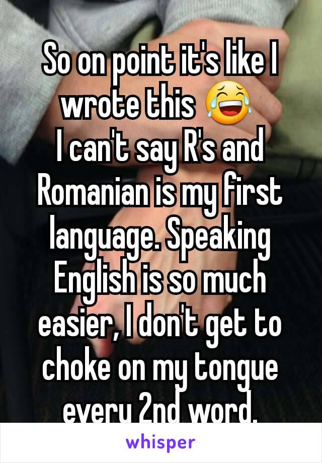 So on point it's like I wrote this 😂 
I can't say R's and Romanian is my first language. Speaking English is so much easier, I don't get to choke on my tongue every 2nd word.