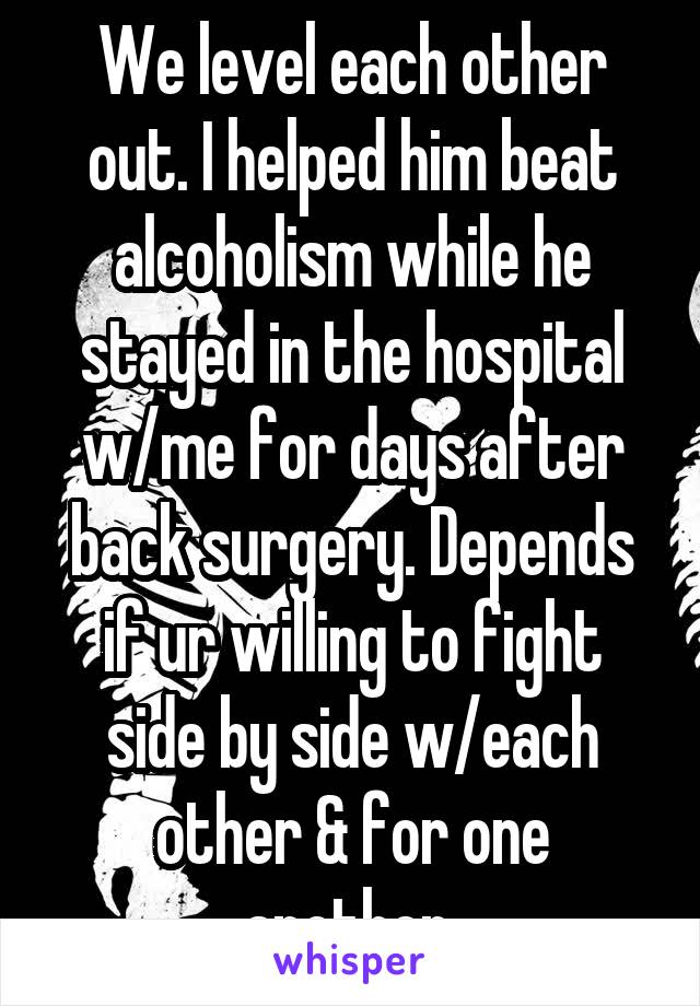 We level each other out. I helped him beat alcoholism while he stayed in the hospital w/me for days after back surgery. Depends if ur willing to fight side by side w/each other & for one another 