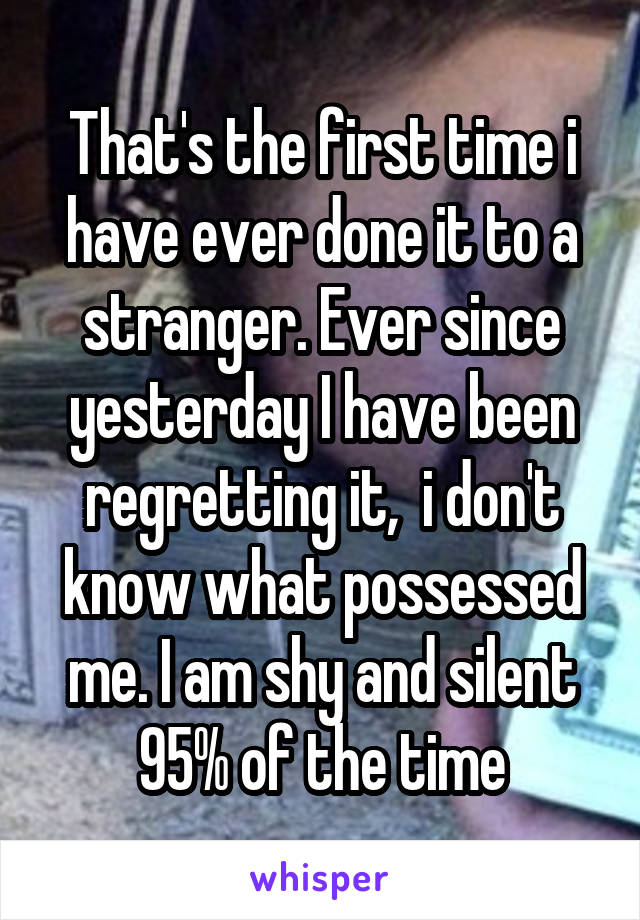 That's the first time i have ever done it to a stranger. Ever since yesterday I have been regretting it,  i don't know what possessed me. I am shy and silent 95% of the time