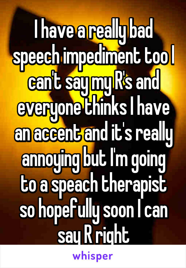 I have a really bad speech impediment too I can't say my R's and everyone thinks I have an accent and it's really annoying but I'm going to a speach therapist so hopefully soon I can say R right