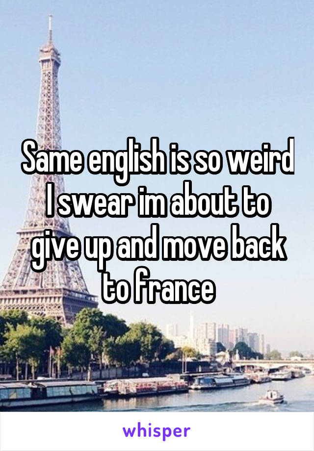 Same english is so weird I swear im about to give up and move back to france