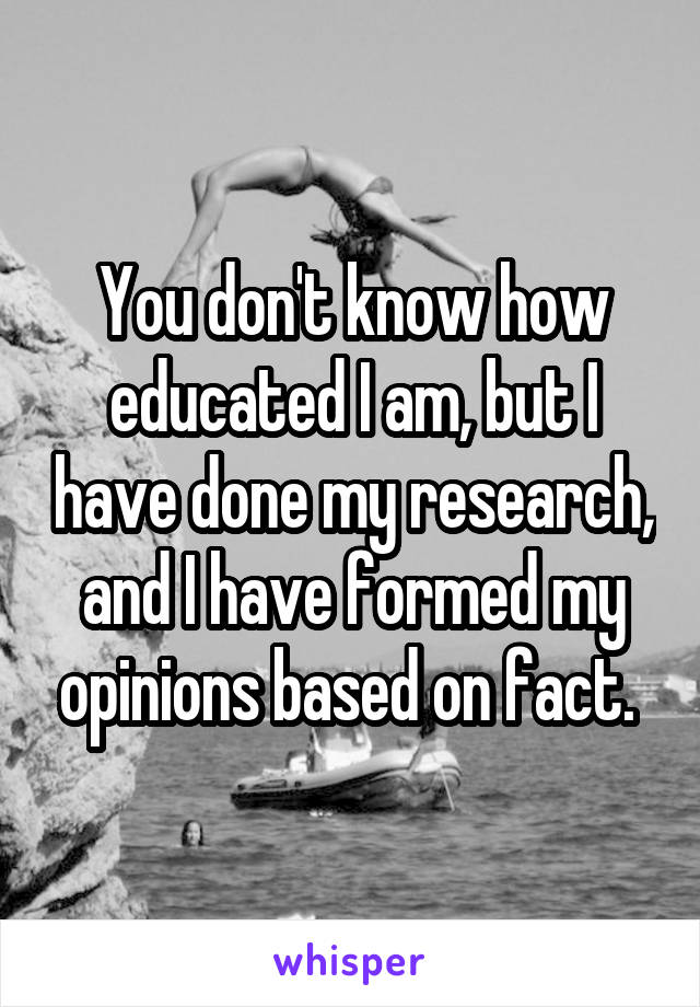 You don't know how educated I am, but I have done my research, and I have formed my opinions based on fact. 