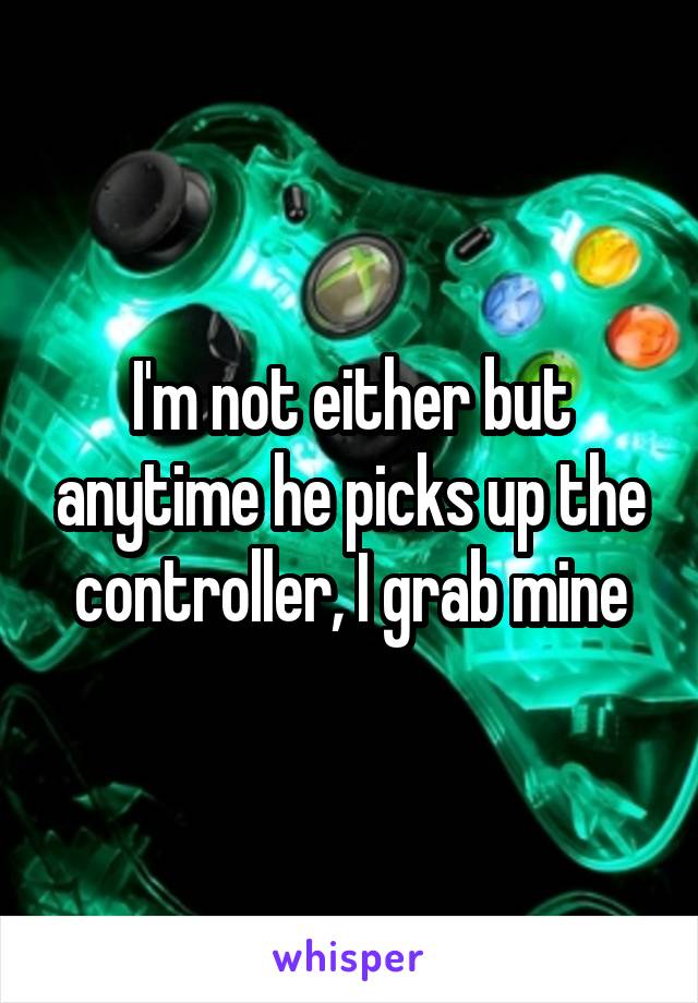 I'm not either but anytime he picks up the controller, I grab mine